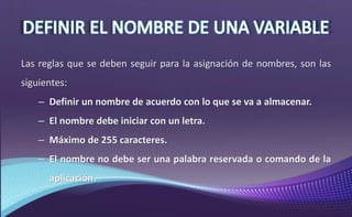 Las reglas que se deben seguir para la asignación de nombres, son las
siguientes:
– Definir un nombre de acuerdo con lo que se va a almacenar.
– El nombre debe iniciar con un letra.
– Máximo de 255 caracteres.
– El nombre no debe ser una palabra reservada o comando de la
aplicación.
 