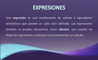 Una expresión es una combinación de valores y operadores
aritméticos que poseen un valor bien definido. Las expresiones
también se pueden denominar como cálculos, aun cuando no
todas las expresiones impliquen necesariamente un cálculo.
 