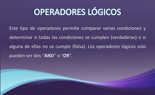 Este tipo de operadores permite comparar varias condiciones y
determinar si todas las condiciones se cumplen (verdaderas) o si
alguna de ellas no se cumple (falsa). Los operadores lógicos solo
pueden ser dos “AND” o “OR”.
 