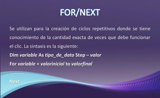 Se utilizan para la creación de ciclos repetitivos donde se tiene
conocimiento de la cantidad exacta de veces que debe funcionar
el clic. La sintaxis es la siguiente:
Dim variable As tipo_de_dato Step – valor
For variable = valorinicial to valorfinal
…………
Next
 