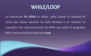 La instrucción Do While se utiliza para cuando la cantidad de
ciclos que desea ejecutar no está limitada a un número en
específico. Por cada instrucción Do While que utilice el programa,
debe cerrarse la instrucción con Loop.
 