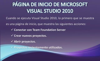 Cuando se ejecuta Visual Studio 2010, lo primero que se muestra
es una página de inicio, que muestra las siguientes acciones:
 Conectar con Team Foundation Server
 Crear nuevos proyectos.
 Abrir proyectos.
 Proyectos recientemente utilizados.
 