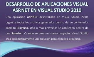 Una aplicación ASP.NET desarrollada en Visual Studio 2010,
organiza todos los archivos generados dentro de un contenedor
llamado Proyecto. Uno o más proyectos se contienen dentro de
una Solución. Cuando se crea un nuevo proyecto, Visual Studio
crea automáticamente una solución para el nuevo proyecto.
 