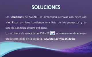 Las soluciones de ASP.NET se almacenan archivos con extensión
.sln. Estos archivos contienen una lista de los proyectos y su
localización física dentro del disco.
Los archivos de solución de ASP.NET se almacenan de manera
predeterminada en la carpeta Proyectos de Visual Studio.
 