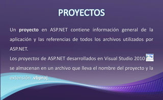 Un proyecto en ASP.NET contiene información general de la
aplicación y las referencias de todos los archivos utilizados por
ASP.NET.
Los proyectos de ASP.NET desarrollados en Visual Studio 2010 ,
se almacenan en un archivo que lleva el nombre del proyecto y la
extensión .vbproj.
 