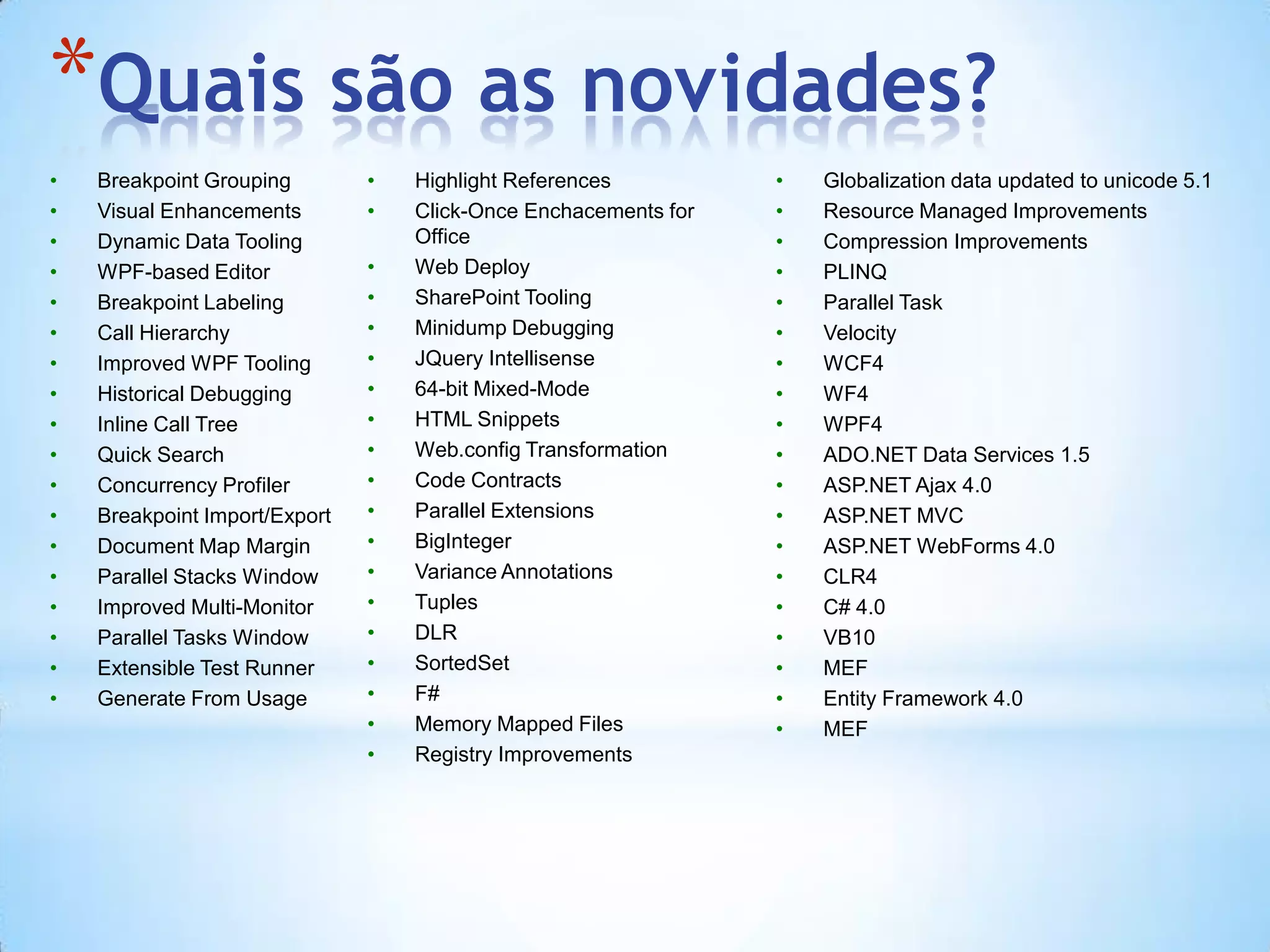 Quais são as novidades?Breakpoint GroupingVisual EnhancementsDynamic Data ToolingWPF-based EditorBreakpoint LabelingCall HierarchyImproved WPF ToolingHistorical DebuggingInline Call TreeQuick SearchConcurrency ProfilerBreakpoint Import/ExportDocument Map MarginParallel Stacks WindowImproved Multi-MonitorParallel Tasks WindowExtensible Test RunnerGenerate From UsageHighlight ReferencesClick-Once Enchacements for OfficeWeb DeploySharePoint ToolingMinidump DebuggingJQueryIntellisense64-bit Mixed-ModeHTML SnippetsWeb.config TransformationCode ContractsParallel ExtensionsBigIntegerVariance AnnotationsTuplesDLRSortedSetF#Memory Mapped FilesRegistry ImprovementsGlobalization data updated to unicode 5.1