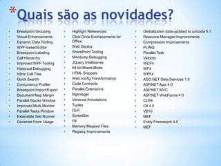 Quais são as novidades?Breakpoint GroupingVisual EnhancementsDynamic Data ToolingWPF-based EditorBreakpoint LabelingCall HierarchyImproved WPF ToolingHistorical DebuggingInline Call TreeQuick SearchConcurrency ProfilerBreakpoint Import/ExportDocument Map MarginParallel Stacks WindowImproved Multi-MonitorParallel Tasks WindowExtensible Test RunnerGenerate From UsageHighlight ReferencesClick-Once Enchacements for OfficeWeb DeploySharePoint ToolingMinidump DebuggingJQueryIntellisense64-bit Mixed-ModeHTML SnippetsWeb.config TransformationCode ContractsParallel ExtensionsBigIntegerVariance AnnotationsTuplesDLRSortedSetF#Memory Mapped FilesRegistry ImprovementsGlobalization data updated to unicode 5.1