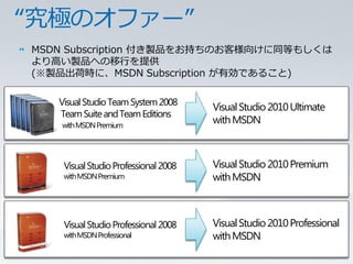 MSDN Subscription 付き製品をお持ちのお客様向けに同等もしくは
      より高い製品への移行を提供
      (※製品出荷時に、MSDN Subscription が有効であること)

                    Visual Studio Team System 2008
                                                         Visual Studio 2010 Ultimate
                    Team Suite and Team Editions
                      with MSDN Premium
                                                         with MSDN



                       Visual Studio Professional 2008   Visual Studio 2010 Premium
                       with MSDN Premium                 with MSDN



                       Visual Studio Professional 2008   Visual Studio 2010 Professional
                       with MSDN Professional            with MSDN
11   Microsoft Confidential
 