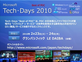 Microsoft           Best of PDC

Tech･Days 2010
 Tech・Days “Best of PDC” は、PDC の日本版としてマイクロソフトが提
 唱する “ソフトウェア + サービス” の世界を具現化する数年先の次世代テクノ
 ロジ/製品/サービスを紹介するカンファレンスです。


    開催日     2010年   2月23日(火）- 24日(木)
     場所     グランパシフィック LE DAIBA         （台場）

  オフィシャルサイト:
  http://www.microsoft.com/japan/techdays/
 