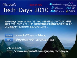 Microsoft           Best of PDC

Tech･Days 2010
 Tech・Days “Best of PDC” は、PDC の日本版としてマイクロソフトが提
 唱する “ソフトウェア + サービス” の世界を具現化する数年先の次世代テクノ
 ロジ/製品/サービスを紹介するカンファレンスです。



  開催日   2010年   2月23日(火）- 24日(木)
  場所    グランパシフィック LE DAIBA         （台場）



  オフィシャルサイト:
  http://www.microsoft.com/japan/techdays/
 