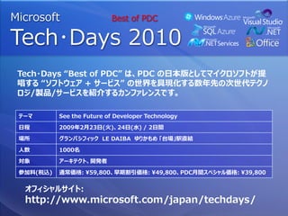 Microsoft                  Best of PDC

Tech･Days 2010
 Tech・Days “Best of PDC” は、PDC の日本版としてマイクロソフトが提
 唱する “ソフトウェア + サービス” の世界を具現化する数年先の次世代テクノ
 ロジ/製品/サービスを紹介するカンファレンスです。

 テーマ       See the Future of Developer Technology

 日程        2009年2月23日(火)、24日(水) / 2日間

 場所        グランパシフィック LE DAIBA ゆりかもめ 「台場」駅直結

 人数        1000名

 対象        アーキテクト、開発者

 参加料(税込)   通常価格: ¥59,800、早期割引価格: ¥49,800、PDC月間スペシャル価格: ¥39,800


  オフィシャルサイト:
  http://www.microsoft.com/japan/techdays/
 