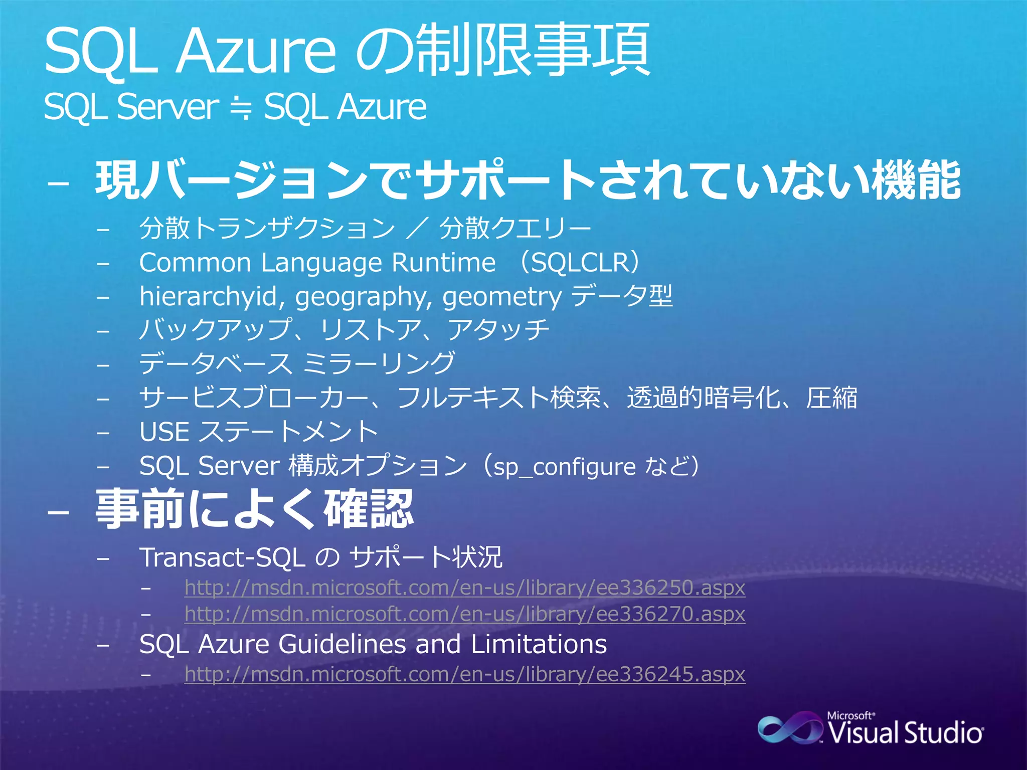 SQL Azure の制限事項
SQL Server ≒ SQL Azure

− 現バージョンでサポートされていない機能
  −   分散トランザクション ／ 分散クエリー
  −   Common Language Runtime （SQLCLR）
  −   hierarchyid, geography, geometry データ型
  −   バックアップ、リストア、アタッチ
  −   データベース ミラーリング
  −   サービスブローカー、フルテキスト検索、透過的暗号化、圧縮
  −   USE ステートメント
  −   SQL Server 構成オプション（sp_configure など）

− 事前によく確認
  −   Transact-SQL の サポート状況
      −   http://msdn.microsoft.com/en-us/library/ee336250.aspx
      −   http://msdn.microsoft.com/en-us/library/ee336270.aspx
  −   SQL Azure Guidelines and Limitations
      −   http://msdn.microsoft.com/en-us/library/ee336245.aspx
 