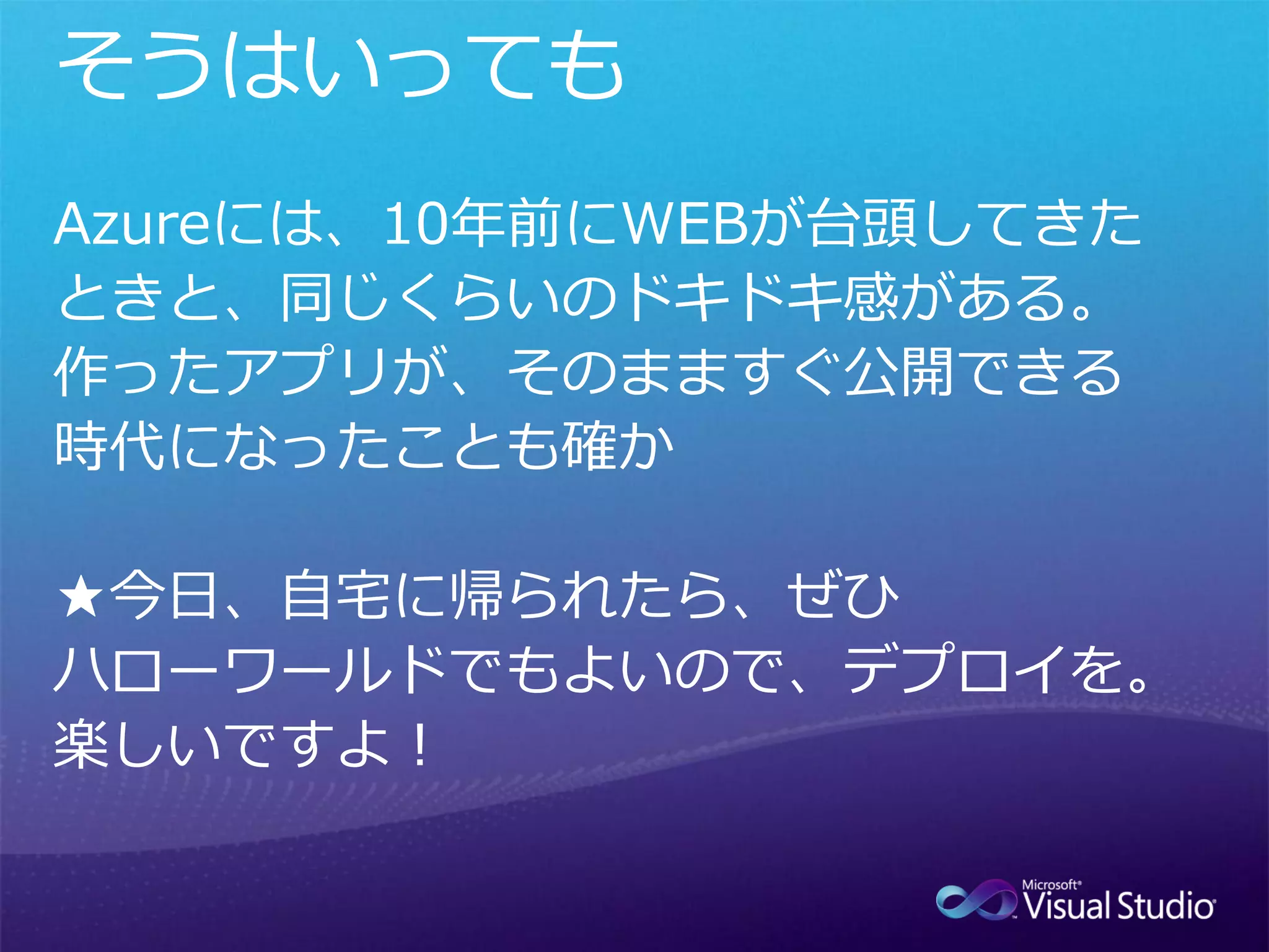 Azureには、10年前にWEBが台頭してきた
ときと、同じくらいのドキドキ感がある。
作ったアプリが、そのまますぐ公開できる
時代になったことも確か

★今日、自宅に帰られたら、ぜひ
ハローワールドでもよいので、デプロイを。
楽しいですよ！
 