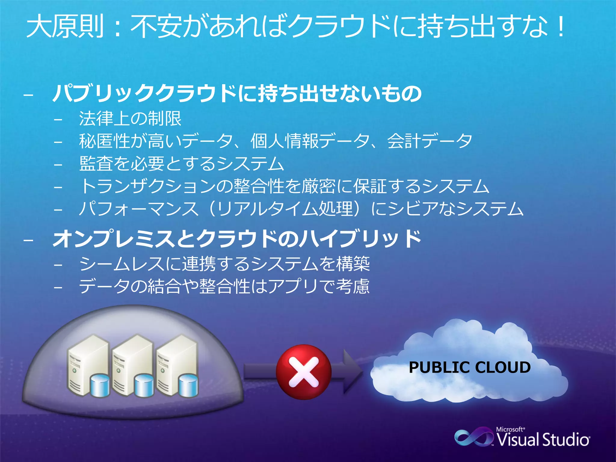 大原則：不安があればクラウドに持ち出すな！

− パブリッククラウドに持ち出せないもの
 −   法律上の制限
 −   秘匿性が高いデータ、個人情報データ、会計データ
 −   監査を必要とするシステム
 −   トランザクションの整合性を厳密に保証するシステム
 −   パフォーマンス（リアルタイム処理）にシビアなシステム
− オンプレミスとクラウドのハイブリッド
 − シームレスに連携するシステムを構築
 − データの結合や整合性はアプリで考慮



                        PUBLIC CLOUD
 