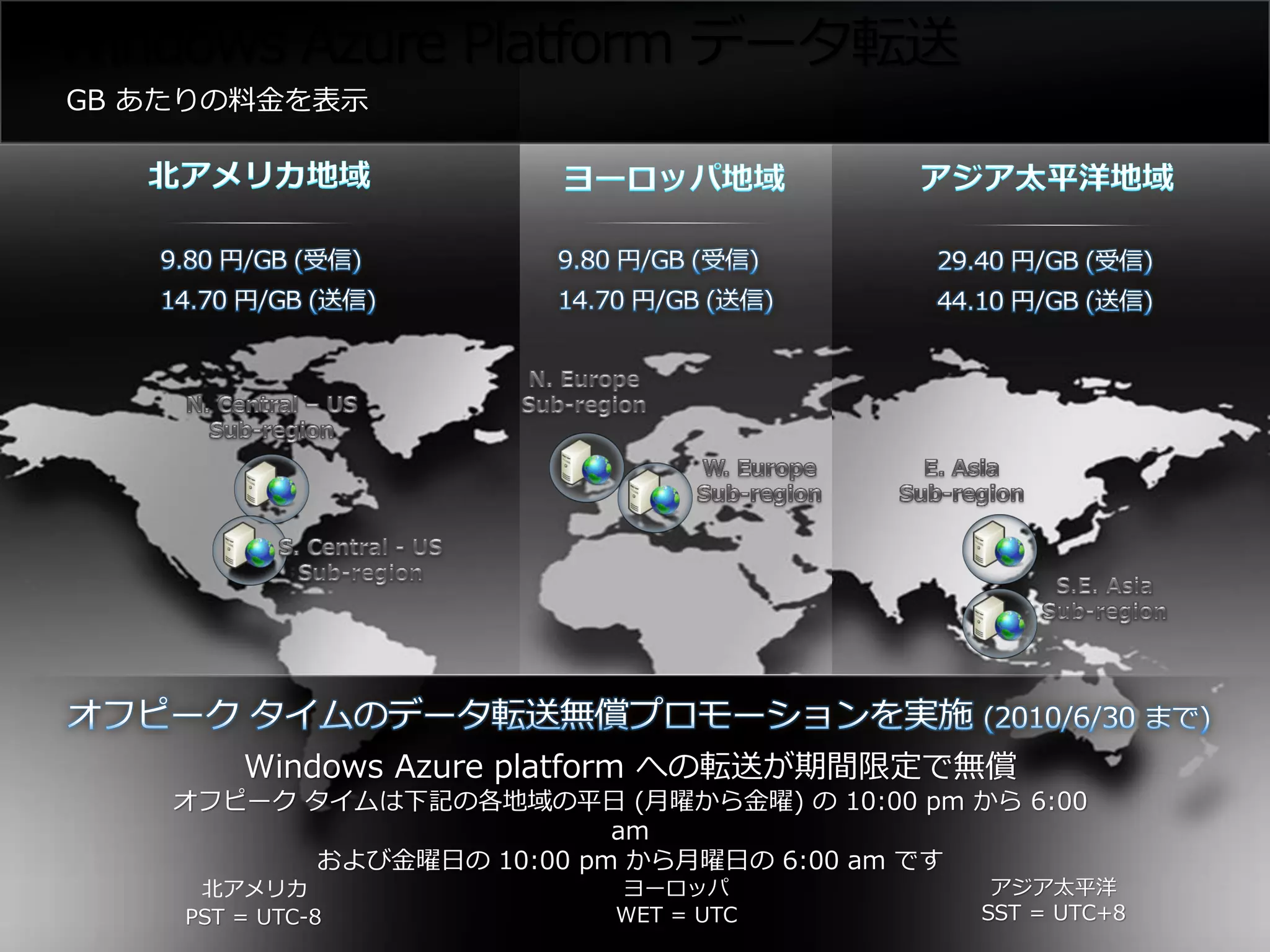 Windows Azure Platform データ転送




        Windows Azure platform への転送が期間限定で無償
   オフピーク タイムは下記の各地域の平日 (月曜から金曜) の 10:00 pm から 6:00
                         am
         および金曜日の 10:00 pm から月曜日の 6:00 am です
     北アメリカ               ヨーロッパ               アジア太平洋
    PST = UTC-8          WET = UTC          SST = UTC+8
 