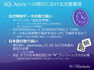 SQL Azure への移行における注意事項

− 日付時刻データの取り扱い
 − すべて UTC（協定世界時）
  −   サーバー上での SYSDATETIME(), GETDATE()
  −   UTC は日本より９時間遅れ
 − DATEADD(hour, 9, SYSDATETIME()) で対応
 − データを日本時間で保存するか UTC で保存するか？
  −   既存データは日本時間で保存している場合が多い

− 日本語の取り扱い
 − 明示的に Japanease_CI_AS など日本語の
   指定が必要
  −   ソートなどに影響
 − SQL 文での日本語記述にも "N" プレフィックスが必要
  −   INSERT INTO employees VALUES (1, N‘アジュール')
 