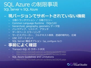 SQL Azure の制限事項
SQL Server ≒ SQL Azure

− 現バージョンでサポートされていない機能
  −   分散トランザクション ／ 分散クエリー
  −   Common Language Runtime （SQLCLR）
  −   hierarchyid, geography, geometry データ型
  −   バックアップ、リストア、アタッチ
  −   データベース ミラーリング
  −   サービスブローカー、フルテキスト検索、透過的暗号化、圧縮
  −   USE ステートメント
  −   SQL Server 構成オプション（sp_configure など）

− 事前によく確認
  −   Transact-SQL の サポート状況
      −   http://msdn.microsoft.com/en-us/library/ee336250.aspx
      −   http://msdn.microsoft.com/en-us/library/ee336270.aspx
  −   SQL Azure Guidelines and Limitations
      −   http://msdn.microsoft.com/en-us/library/ee336245.aspx
 