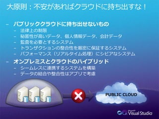 大原則：不安があればクラウドに持ち出すな！

− パブリッククラウドに持ち出せないもの
 −   法律上の制限
 −   秘匿性が高いデータ、個人情報データ、会計データ
 −   監査を必要とするシステム
 −   トランザクションの整合性を厳密に保証するシステム
 −   パフォーマンス（リアルタイム処理）にシビアなシステム
− オンプレミスとクラウドのハイブリッド
 − シームレスに連携するシステムを構築
 − データの結合や整合性はアプリで考慮



                        PUBLIC CLOUD
 