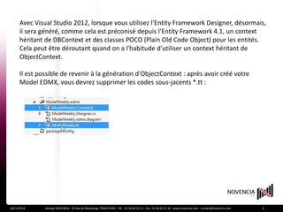 Avec Visual Studio 2012, lorsque vous utilisez l'Entity Framework Designer, désormais,
      il sera généré, comme cela est préconisé depuis l'Entity Framework 4.1, un context
      héritant de DBContext et des classes POCO (Plain Old Code Object) pour les entités.
      Cela peut être déroutant quand on a l'habitude d'utiliser un context héritant de
      ObjectContext.

      Il est possible de revenir à la génération d'ObjectContext : après avoir créé votre
      Model EDMX, vous devrez supprimer les codes sous-jacents *.tt :




16/11/2012     Groupe NOVENCIA - 25 Rue de Maubeuge 75009 PARIS - Tél. : 01 44 63 53 13 - Fax : 01 44 63 53 14 - www.novencia.com - contact@novencia.com   2
 