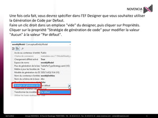 Une fois cela fait, vous devrez spécifier dans l'EF Designer que vous souhaitez utiliser
    la Génération de Code par Defaut.
    Faire un clic droit dans un emplace "vide" du designer, puis cliquer sur Propriétés.
    Cliquer sur la propriété "Stratégie de génération de code" pour modifier la valeur
    "Aucun" à la valeur "Par défaut".




16/11/2012    Groupe NOVENCIA - 25 Rue de Maubeuge 75009 PARIS - Tél. : 01 44 63 53 13 - Fax : 01 44 63 53 14 - www.novencia.com - contact@novencia.com   3
 