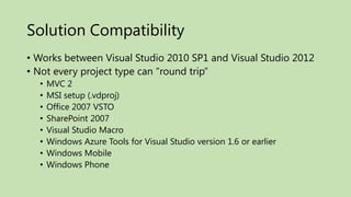 Solution Compatibility
• Works between Visual Studio 2010 SP1 and Visual Studio 2012
• Not every project type can “round trip”
  •   MVC 2
  •   MSI setup (.vdproj)
  •   Office 2007 VSTO
  •   SharePoint 2007
  •   Visual Studio Macro
  •   Windows Azure Tools for Visual Studio version 1.6 or earlier
  •   Windows Mobile
  •   Windows Phone
 