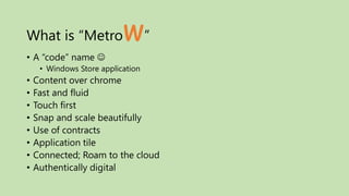 What is “Metro             w”
• A “code” name 
     • Windows Store application
•   Content over chrome
•   Fast and fluid
•   Touch first
•   Snap and scale beautifully
•   Use of contracts
•   Application tile
•   Connected; Roam to the cloud
•   Authentically digital
 
