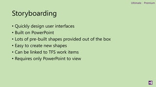 Ultimate | Premium



Storyboarding
• Quickly design user interfaces
• Built on PowerPoint
• Lots of pre-built shapes provided out of the box
• Easy to create new shapes
• Can be linked to TFS work items
• Requires only PowerPoint to view
 