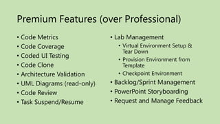 Premium Features (over Professional)
• Code Metrics               • Lab Management
• Code Coverage                • Virtual Environment Setup &
                                 Tear Down
• Coded UI Testing
                               • Provision Environment from
• Code Clone                     Template
• Architecture Validation      • Checkpoint Environment
• UML Diagrams (read-only)   • Backlog/Sprint Management
• Code Review                • PowerPoint Storyboarding
• Task Suspend/Resume        • Request and Manage Feedback
 