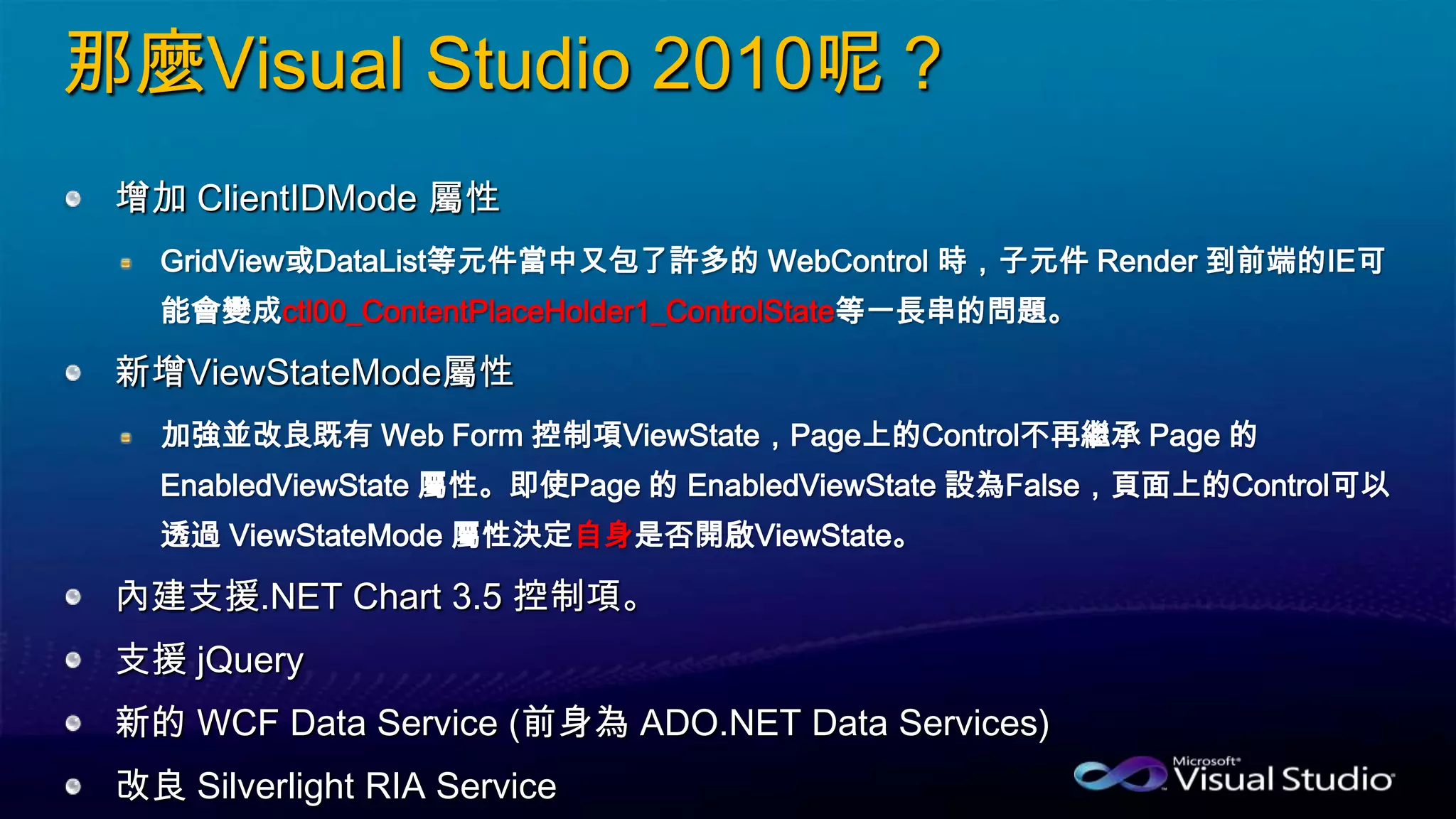 那麼Visual Studio 2010呢？
增加 ClientIDMode 屬性
GridView或DataList等元件當中又包了許多的 WebControl 時，子元件 Render 到前端的IE可
能會變成ctl00_ContentPlaceHolder1_ControlState等一長串的問題。
新增ViewStateMode屬性
加強並改良既有 Web Form 控制項ViewState，Page上的Control不再繼承 Page 的
EnabledViewState 屬性。即使Page 的 EnabledViewState 設為False，頁面上的Control可以
透過 ViewStateMode 屬性決定自身是否開啟ViewState。
內建支援.NET Chart 3.5 控制項。
支援 jQuery
新的 WCF Data Service (前身為 ADO.NET Data Services)
改良 Silverlight RIA Service
 
