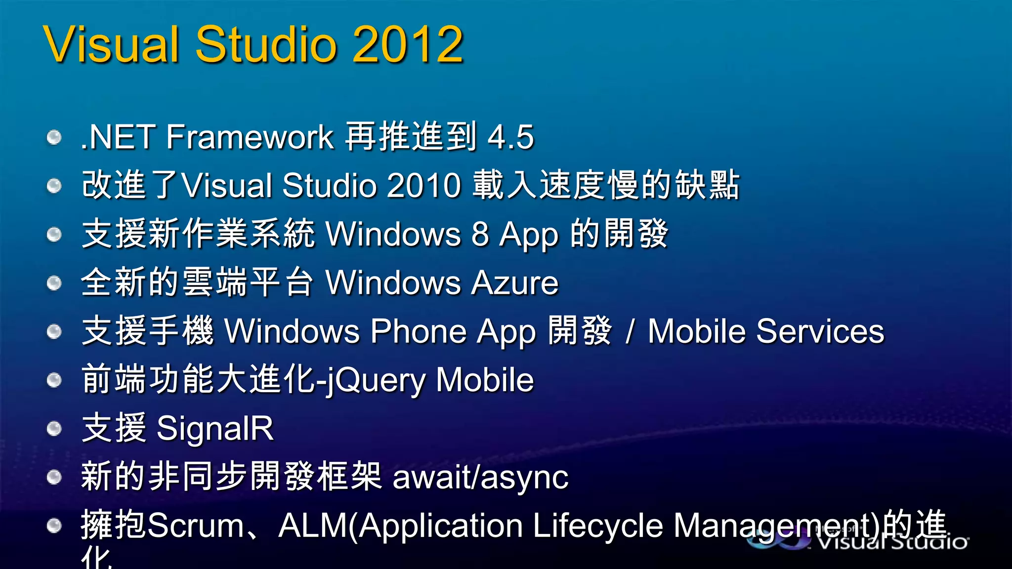 Visual Studio 2012
.NET Framework 再推進到 4.5
改進了Visual Studio 2010 載入速度慢的缺點
支援新作業系統 Windows 8 App 的開發
全新的雲端平台 Windows Azure
支援手機 Windows Phone App 開發／Mobile Services
前端功能大進化-jQuery Mobile
支援 SignalR
新的非同步開發框架 await/async
擁抱Scrum、ALM(Application Lifecycle Management)的進
 