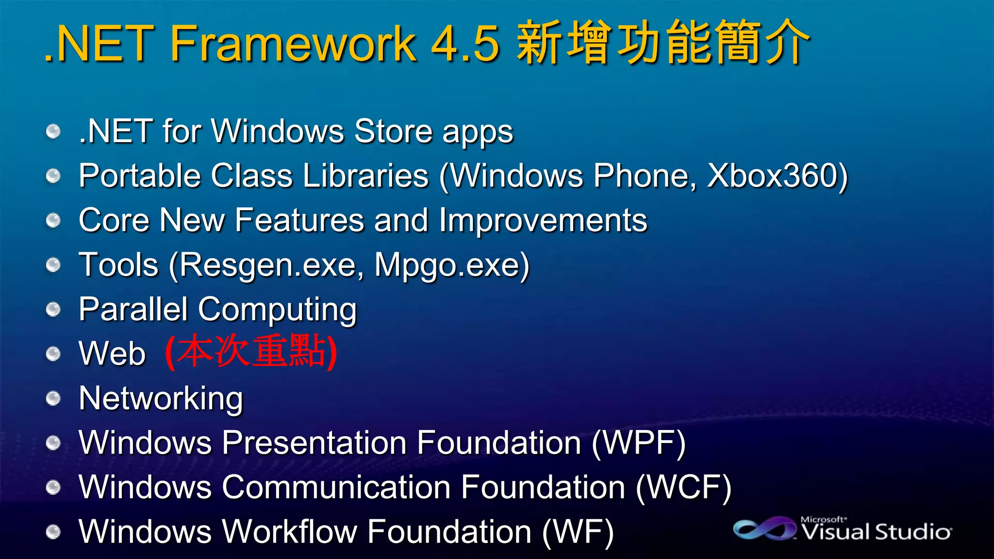 .NET Framework 4.5 新增功能簡介
.NET for Windows Store apps
Portable Class Libraries (Windows Phone, Xbox360)
Core New Features and Improvements
Tools (Resgen.exe, Mpgo.exe)
Parallel Computing
Web
Networking
Windows Presentation Foundation (WPF)
Windows Communication Foundation (WCF)
Windows Workflow Foundation (WF)
(本次重點)
 