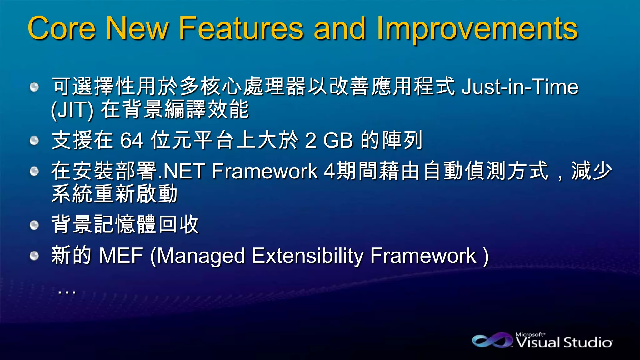 Core New Features and Improvements
可選擇性用於多核心處理器以改善應用程式 Just-in-Time
(JIT) 在背景編譯效能
支援在 64 位元平台上大於 2 GB 的陣列
在安裝部署.NET Framework 4期間藉由自動偵測方式，減少
系統重新啟動
背景記憶體回收
新的 MEF (Managed Extensibility Framework )
…
 