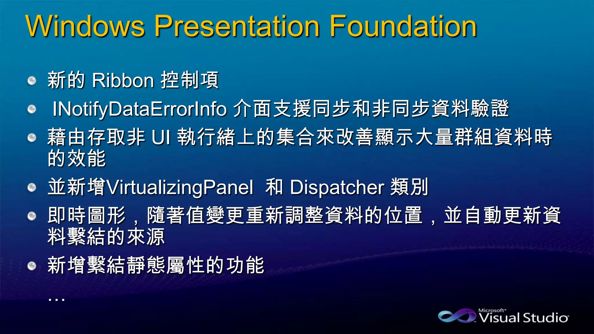 Windows Presentation Foundation
新的 Ribbon 控制項
INotifyDataErrorInfo 介面支援同步和非同步資料驗證
藉由存取非 UI 執行緒上的集合來改善顯示大量群組資料時
的效能
並新增VirtualizingPanel 和 Dispatcher 類別
即時圖形，隨著值變更重新調整資料的位置，並自動更新資
料繫結的來源
新增繫結靜態屬性的功能
…
 