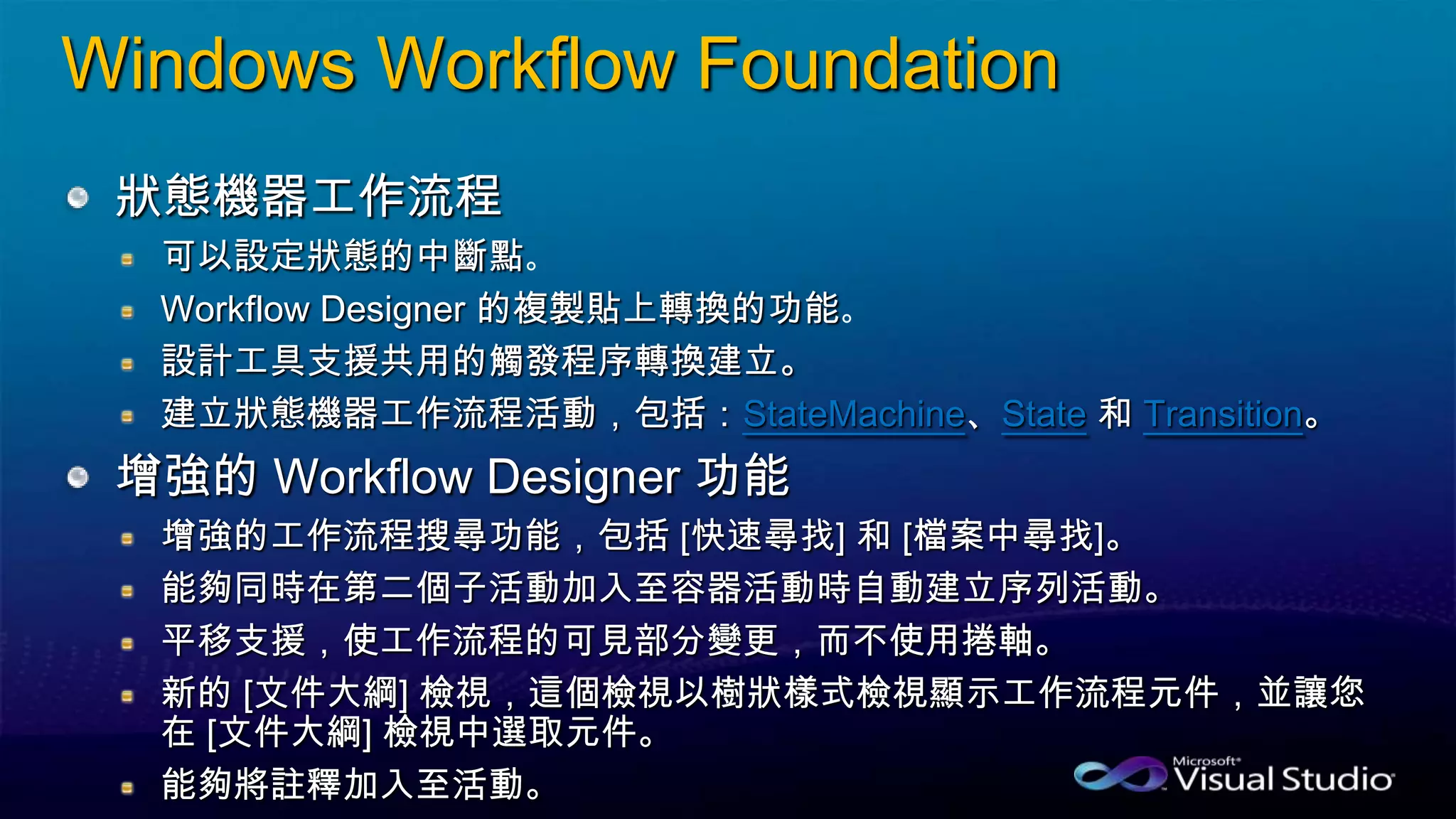 Windows Workflow Foundation
狀態機器工作流程
可以設定狀態的中斷點
Workflow Designer 的複製貼上轉換的功能
設計工具支援共用的觸發程序轉換建立。
建立狀態機器工作流程活動，包括：StateMachine、State 和 Transition。
增強的 Workflow Designer 功能
增強的工作流程搜尋功能，包括 [快速尋找] 和 [檔案中尋找]。
能夠同時在第二個子活動加入至容器活動時自動建立序列活動。
平移支援，使工作流程的可見部分變更，而不使用捲軸。
新的 [文件大綱] 檢視，這個檢視以樹狀樣式檢視顯示工作流程元件，並讓您
在 [文件大綱] 檢視中選取元件。
能夠將註釋加入至活動。
 