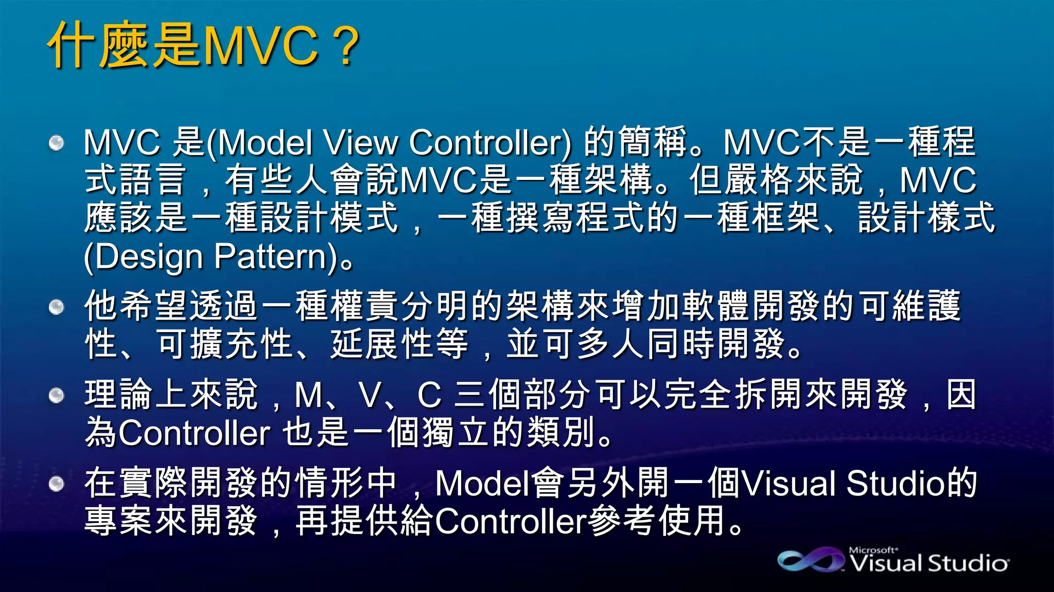 什麼是MVC？
MVC 是(Model View Controller) 的簡稱。MVC不是一種程
式語言，有些人會說MVC是一種架構。但嚴格來說，MVC
應該是一種設計模式，一種撰寫程式的一種框架、設計樣式
(Design Pattern)。
他希望透過一種權責分明的架構來增加軟體開發的可維護
性、可擴充性、延展性等，並可多人同時開發。
理論上來說，M、V、C 三個部分可以完全拆開來開發，因
為Controller 也是一個獨立的類別。
在實際開發的情形中，Model會另外開一個Visual Studio的
專案來開發，再提供給Controller參考使用。
 
