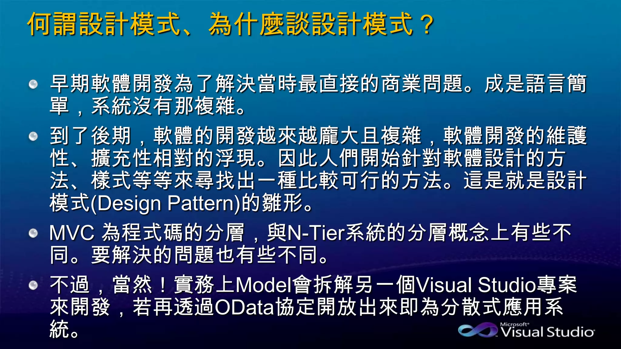 何謂設計模式、為什麼談設計模式？
早期軟體開發為了解決當時最直接的商業問題。成是語言簡
單，系統沒有那複雜。
到了後期，軟體的開發越來越龐大且複雜，軟體開發的維護
性、擴充性相對的浮現。因此人們開始針對軟體設計的方
法、樣式等等來尋找出一種比較可行的方法。這是就是設計
模式(Design Pattern)的雛形。
MVC 為程式碼的分層，與N-Tier系統的分層概念上有些不
同。要解決的問題也有些不同。
不過，當然！實務上Model會拆解另一個Visual Studio專案
來開發，若再透過OData協定開放出來即為分散式應用系
統。
 
