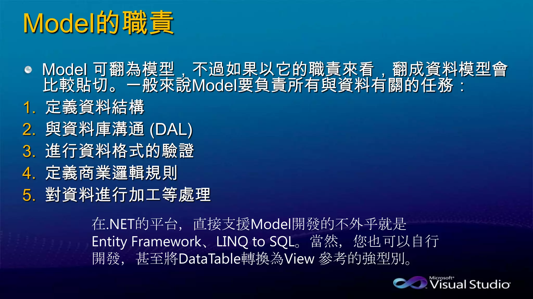Model的職責
Model 可翻為模型，不過如果以它的職責來看，翻成資料模型會
比較貼切。一般來說Model要負責所有與資料有關的任務：
1. 定義資料結構
2. 與資料庫溝通 (DAL)
3. 進行資料格式的驗證
4. 定義商業邏輯規則
5. 對資料進行加工等處理
在.NET的平台，直接支援Model開發的不外乎就是
Entity Framework、LINQ to SQL。當然，您也可以自行
開發，甚至將DataTable轉換為View 參考的強型別。
 