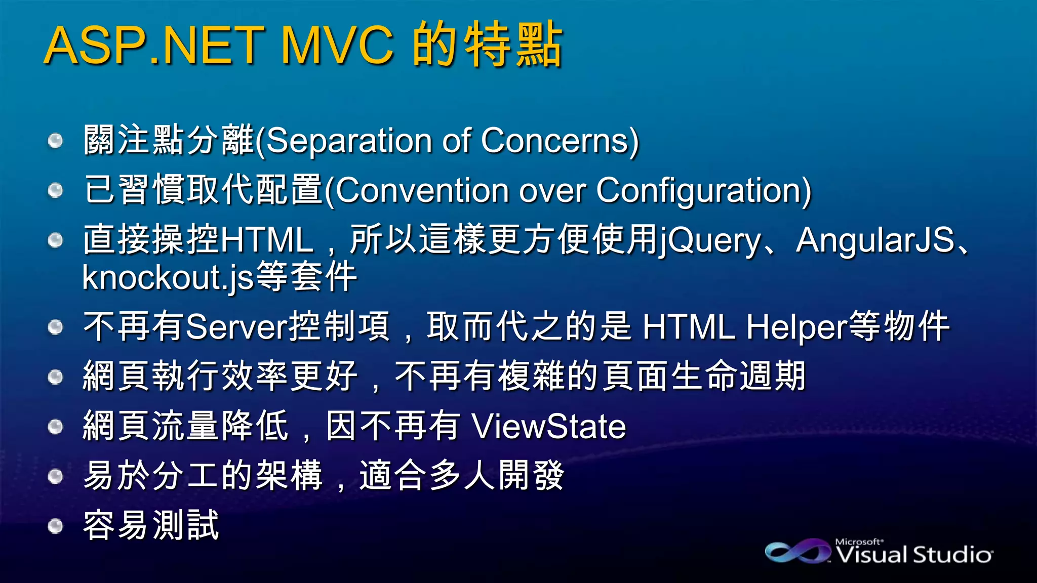 ASP.NET MVC 的特點
關注點分離(Separation of Concerns)
已習慣取代配置(Convention over Configuration)
直接操控HTML，所以這樣更方便使用jQuery、AngularJS、
knockout.js等套件
不再有Server控制項，取而代之的是 HTML Helper等物件
網頁執行效率更好，不再有複雜的頁面生命週期
網頁流量降低，因不再有 ViewState
易於分工的架構，適合多人開發
容易測試
 