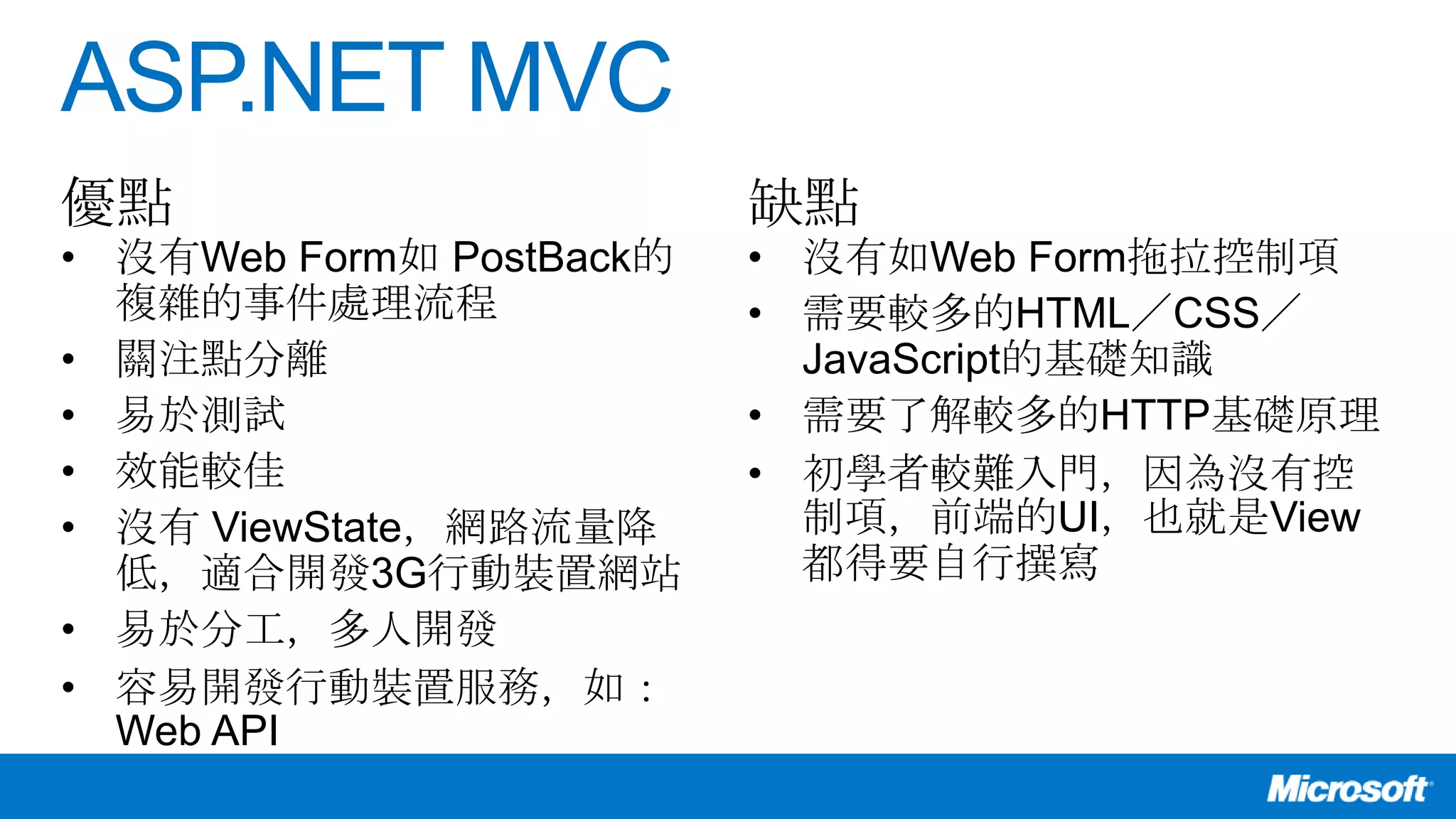 ASP.NET MVC
• 沒有Web Form如 PostBack的
複雜的事件處理流程
• 關注點分離
• 易於測試
• 效能較佳
• 沒有 ViewState，網路流量降
低，適合開發3G行動裝置網站
• 易於分工，多人開發
• 容易開發行動裝置服務，如：
Web API
• 沒有如Web Form拖拉控制項
• 需要較多的HTML／CSS／
JavaScript的基礎知識
• 需要了解較多的HTTP基礎原理
• 初學者較難入門，因為沒有控
制項，前端的UI，也就是View
都得要自行撰寫
優點 缺點
 