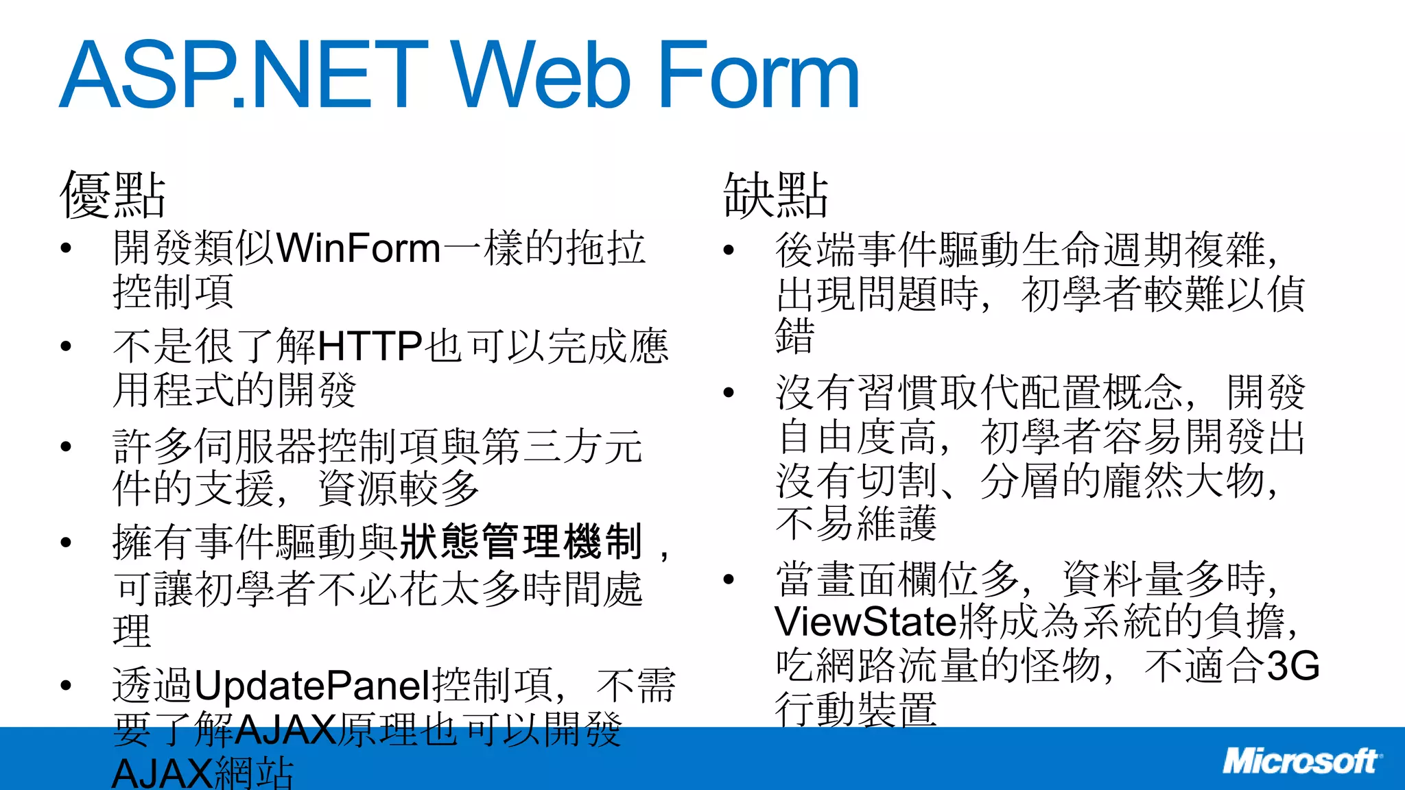 ASP.NET Web Form
• 開發類似WinForm一樣的拖拉
控制項
• 不是很了解HTTP也可以完成應
用程式的開發
• 許多伺服器控制項與第三方元
件的支援，資源較多
• 擁有事件驅動與狀態管理機制，
可讓初學者不必花太多時間處
理
• 透過UpdatePanel控制項，不需
要了解AJAX原理也可以開發
AJAX網站
• 後端事件驅動生命週期複雜，
出現問題時，初學者較難以偵
錯
• 沒有習慣取代配置概念，開發
自由度高，初學者容易開發出
沒有切割、分層的龐然大物，
不易維護
• 當畫面欄位多，資料量多時，
ViewState將成為系統的負擔，
吃網路流量的怪物，不適合3G
行動裝置
優點 缺點
 