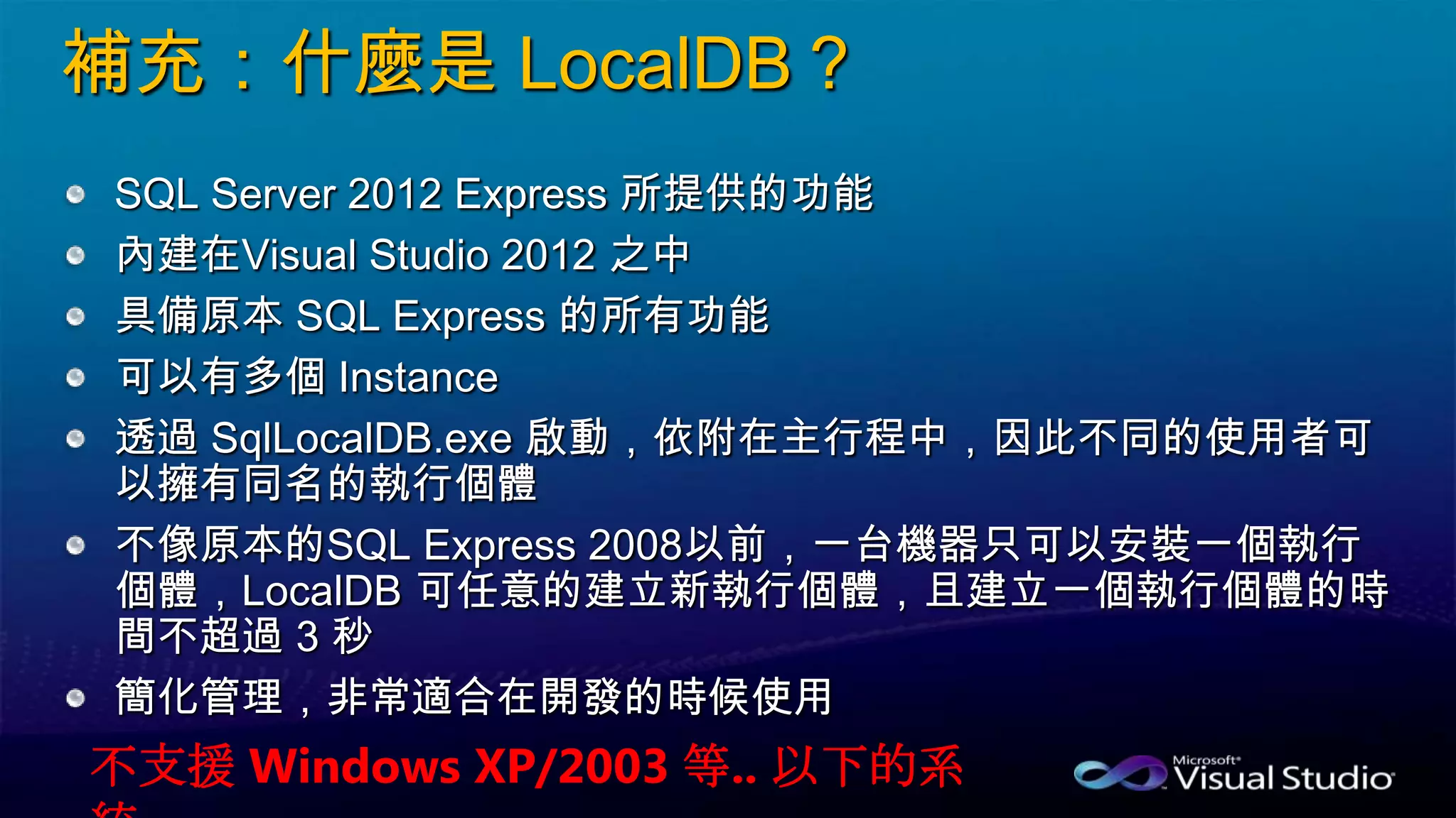 補充：什麼是 LocalDB？
SQL Server 2012 Express 所提供的功能
內建在Visual Studio 2012 之中
具備原本 SQL Express 的所有功能
可以有多個 Instance
透過 SqlLocalDB.exe 啟動，依附在主行程中，因此不同的使用者可
以擁有同名的執行個體
不像原本的SQL Express 2008以前，一台機器只可以安裝一個執行
個體，LocalDB 可任意的建立新執行個體，且建立一個執行個體的時
間不超過 3 秒
簡化管理，非常適合在開發的時候使用
不支援 Windows XP/2003 等.. 以下的系
 