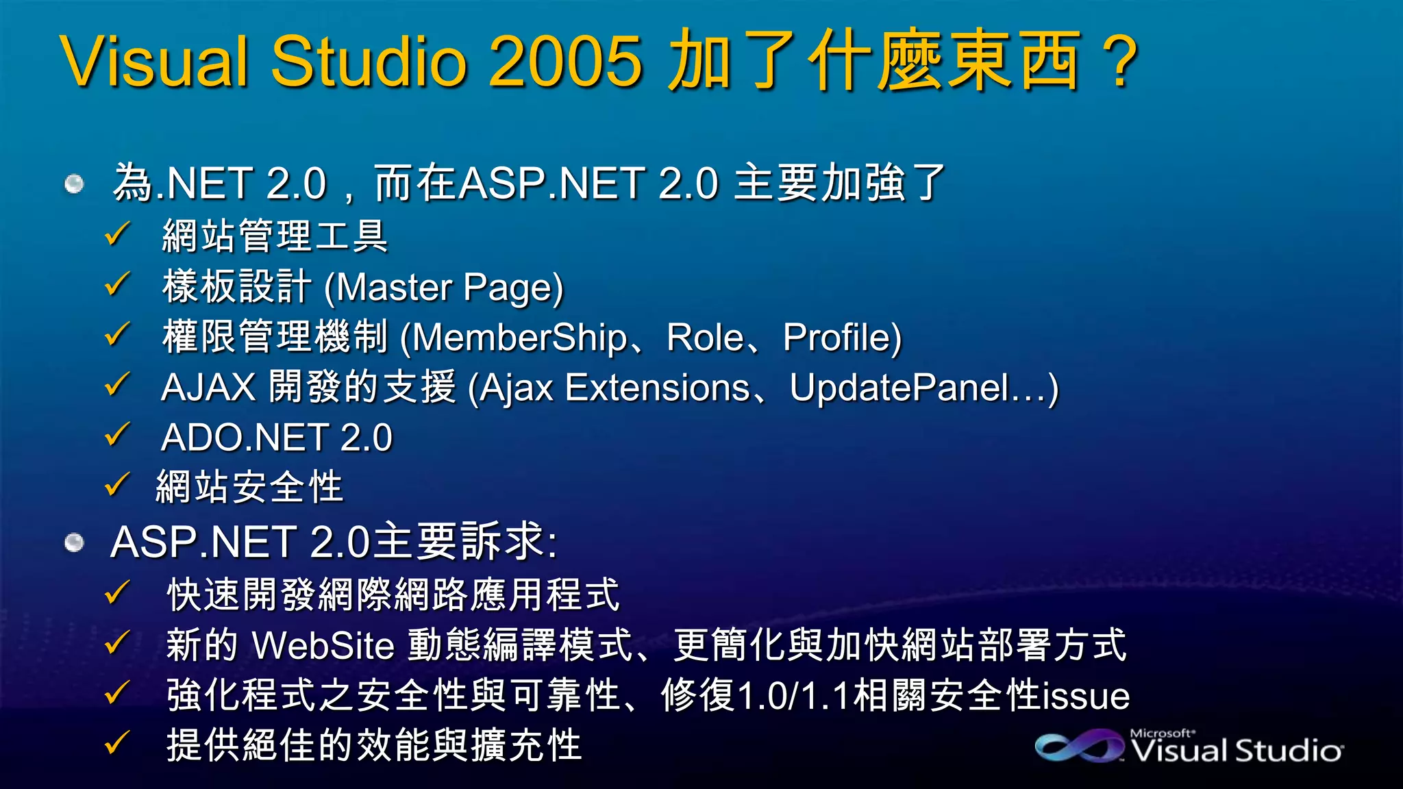 Visual Studio 2005 加了什麼東西？
為.NET 2.0，而在ASP.NET 2.0 主要加強了
 網站管理工具
 樣板設計 (Master Page)
 權限管理機制 (MemberShip、Role、Profile)
 AJAX 開發的支援 (Ajax Extensions、UpdatePanel…)
 ADO.NET 2.0
 網站安全性
ASP.NET 2.0主要訴求:
 快速開發網際網路應用程式
 新的 WebSite 動態編譯模式、更簡化與加快網站部署方式
 強化程式之安全性與可靠性、修復1.0/1.1相關安全性issue
 提供絕佳的效能與擴充性
 