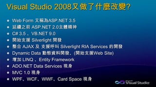 Visual Studio 2008又做了什麼改變?
Web Form 又稱為ASP.NET 3.5
延續之前 ASP.NET 2.0主體精神
C# 3.5 、VB.NET 9.0
開始支援 Silverlight 開發
整合 AJAX 及 支援呼叫 Silverlight RIA Services 的開發
Dynamic Data 動態資料開發、(開始支援Web Site)
增加 LINQ 、Entity Framework
ADO.NET Data Services 現身
MVC 1.0 現身
WPF、WCF、WWF、Card Space 現身
 