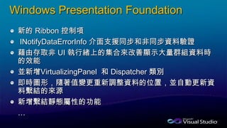 Windows Presentation Foundation
新的 Ribbon 控制項
INotifyDataErrorInfo 介面支援同步和非同步資料驗證
藉由存取非 UI 執行緒上的集合來改善顯示大量群組資料時
的效能
並新增VirtualizingPanel 和 Dispatcher 類別
即時圖形，隨著值變更重新調整資料的位置，並自動更新資
料繫結的來源
新增繫結靜態屬性的功能
…
 
