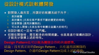 從設計模式談軟體開發
對開發人員而言，所謂好的軟體系統不外乎：
1.
2.
3.
4.
但設計模式一定有一些門檻。
初期在開發時，需花較多的時間規劃。也就是進行架構的設計，
才能充分發揮上述的特性。
Design Pattern也可以做為團隊合作的共通標準。
結論：沒有真正好的Design Pattern ，只有適用該團隊的
Design Pattern，合適的Design Pattern完成上述的條件。
 