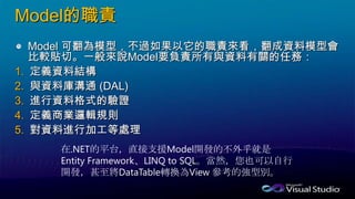 Model的職責
Model 可翻為模型，不過如果以它的職責來看，翻成資料模型會
比較貼切。一般來說Model要負責所有與資料有關的任務：
1. 定義資料結構
2. 與資料庫溝通 (DAL)
3. 進行資料格式的驗證
4. 定義商業邏輯規則
5. 對資料進行加工等處理
在.NET的平台，直接支援Model開發的不外乎就是
Entity Framework、LINQ to SQL。當然，您也可以自行
開發，甚至將DataTable轉換為View 參考的強型別。
 