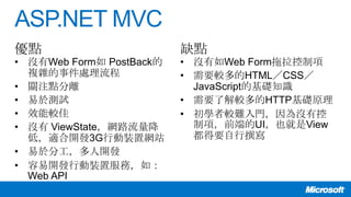 ASP.NET MVC
• 沒有Web Form如 PostBack的
複雜的事件處理流程
• 關注點分離
• 易於測試
• 效能較佳
• 沒有 ViewState，網路流量降
低，適合開發3G行動裝置網站
• 易於分工，多人開發
• 容易開發行動裝置服務，如：
Web API
• 沒有如Web Form拖拉控制項
• 需要較多的HTML／CSS／
JavaScript的基礎知識
• 需要了解較多的HTTP基礎原理
• 初學者較難入門，因為沒有控
制項，前端的UI，也就是View
都得要自行撰寫
優點 缺點
 