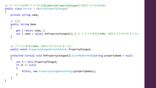 // データの入れ物のクラスを定義(INotifyPropertyChangedを実装するのはお約束)
public class Person : INotifyPropertyChanged
{
private string name;
// 名前
public string Name
{
get { return name; }
set { name = value; OnPropertyChanged(); } // クラスの変更をXAMLへ通知するためのおまじない
}
// クラスの変更をXAMLへ通知するためのおまじない
public event PropertyChangedEventHandler PropertyChanged;
protected virtual void OnPropertyChanged([CallerMemberName]string propertyName = null)
{
var h = this.PropertyChanged;
if (h != null)
{
h(this, new PropertyChangedEventArgs(propertyName));
}
}
}
 
