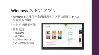 Windows ストア アプリ
• Windows 8以降用の全画面表示アプリ(1画面に2つ, 3
つ表示も可能）
• ストアで配布可能
• 開発言語
 C#/XAML
 VB/XAML
 JS/HTML5+CSS3
 C++/XAML, DirectX
 
