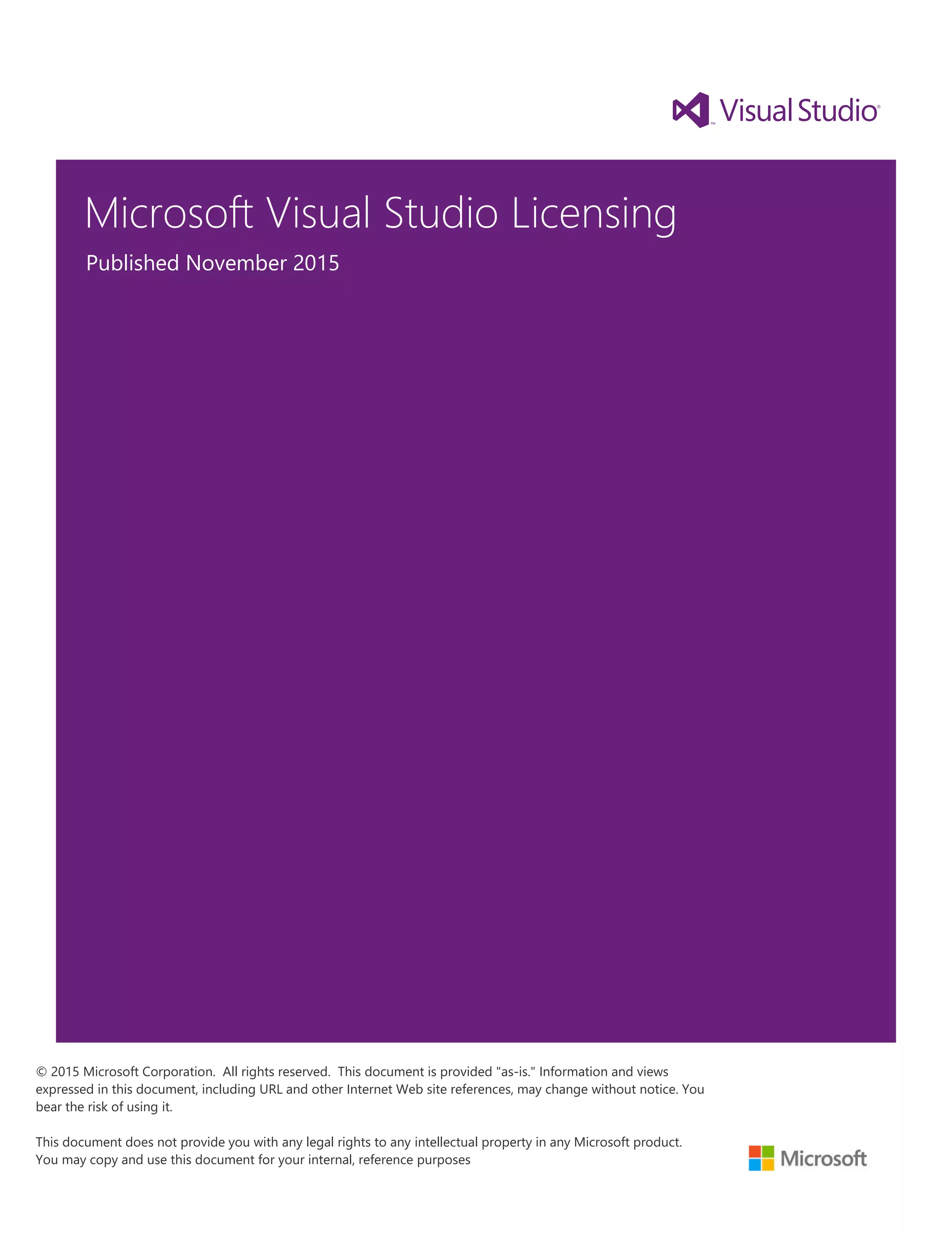 Microsoft Visual Studio Licensing
Published November 2015
© 2015 Microsoft Corporation. All rights reserved. This document is provided "as-is." Information and views
expressed in this document, including URL and other Internet Web site references, may change without notice. You
bear the risk of using it.
This document does not provide you with any legal rights to any intellectual property in any Microsoft product.
You may copy and use this document for your internal, reference purposes
 